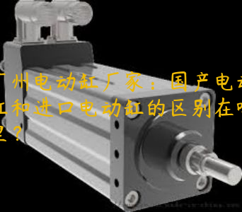 广州电动缸厂家：国产电动缸和进口电动缸的区别在哪里？